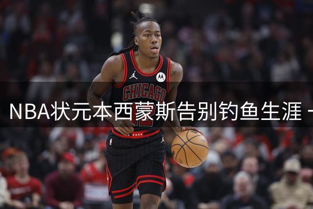 NBA状元本西蒙斯告别钓鱼生涯 一年短约签约国王队